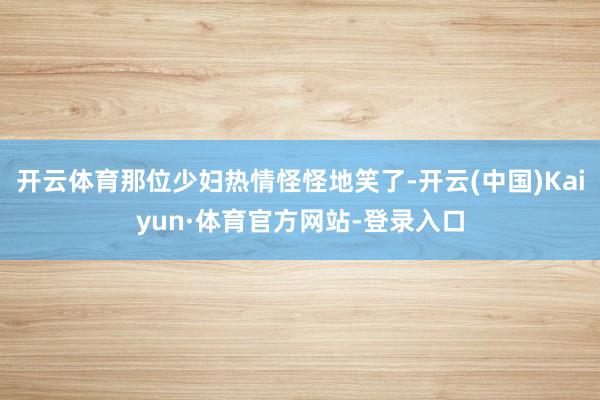 开云体育那位少妇热情怪怪地笑了-开云(中国)Kaiyun·体育官方网站-登录入口