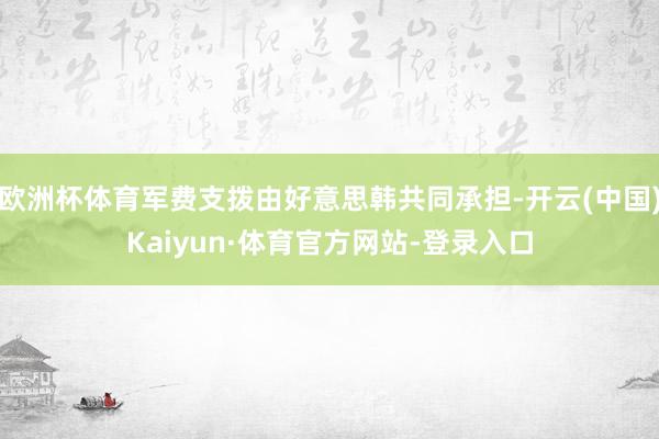 欧洲杯体育军费支拨由好意思韩共同承担-开云(中国)Kaiyun·体育官方网站-登录入口