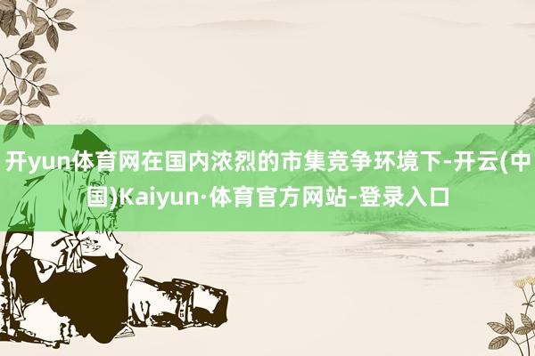 开yun体育网在国内浓烈的市集竞争环境下-开云(中国)Kaiyun·体育官方网站-登录入口
