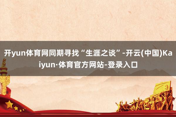 开yun体育网同期寻找“生涯之谈”-开云(中国)Kaiyun·体育官方网站-登录入口