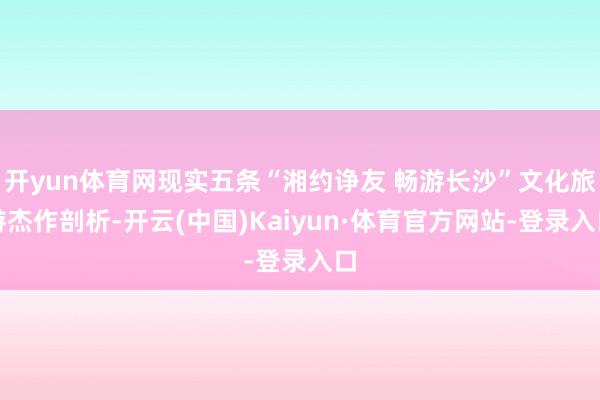 开yun体育网现实五条“湘约诤友 畅游长沙”文化旅游杰作剖析-开云(中国)Kaiyun·体育官方网站-登录入口