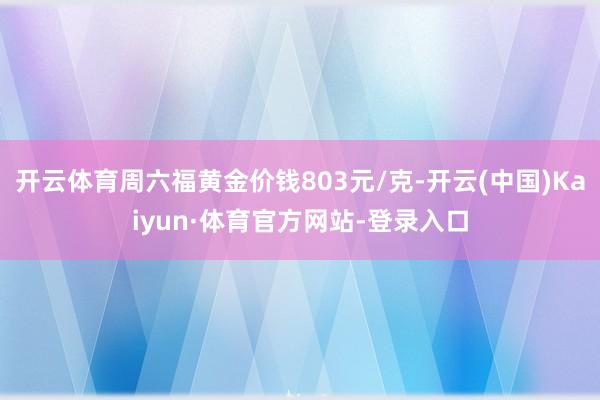 开云体育周六福黄金价钱803元/克-开云(中国)Kaiyun·体育官方网站-登录入口