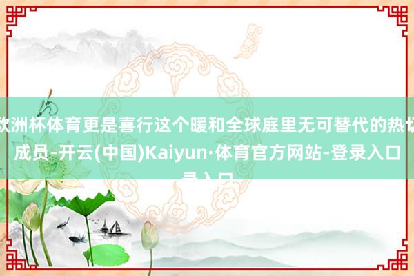 欧洲杯体育更是喜行这个暖和全球庭里无可替代的热切成员-开云(中国)Kaiyun·体育官方网站-登录入口