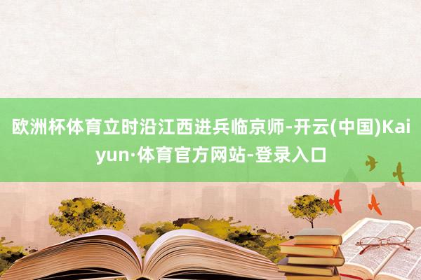 欧洲杯体育立时沿江西进兵临京师-开云(中国)Kaiyun·体育官方网站-登录入口