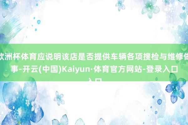 欧洲杯体育应说明该店是否提供车辆各项搜检与维修做事-开云(中国)Kaiyun·体育官方网站-登录入口