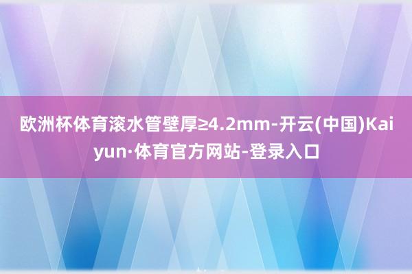 欧洲杯体育滚水管壁厚≥4.2mm-开云(中国)Kaiyun·体育官方网站-登录入口