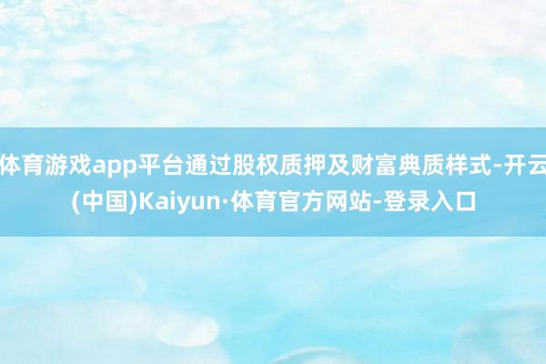 体育游戏app平台通过股权质押及财富典质样式-开云(中国)Kaiyun·体育官方网站-登录入口
