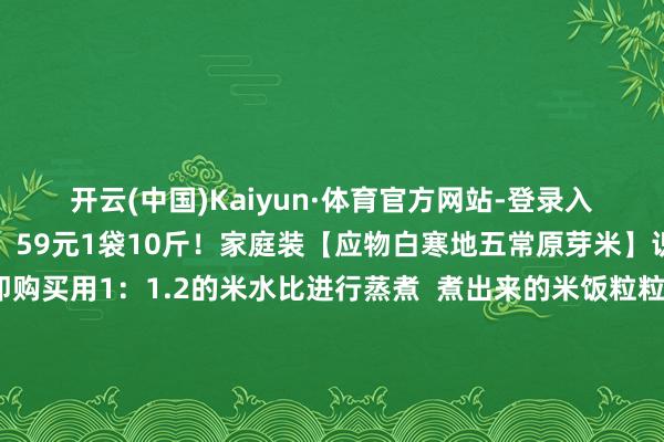 开云(中国)Kaiyun·体育官方网站-登录入口暖心护胃！山姆同款！59元1袋10斤！家庭装【应物白寒地五常原芽米】识别二维码插足立即购买用1：1.2的米水比进行蒸煮  煮出来的米饭粒粒分明、迷漫油亮  口感绵软略粘、阔气韧性山姆同款！59元1袋10斤！家庭装【应物白寒地五常原芽米】识别二维码插足立即购买山姆同款！59元1袋10斤！家庭装【应物白寒地五常原芽米】识别二维码插足立即购买*商品内容价钱
