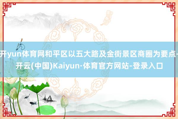 开yun体育网和平区以五大路及金街景区商圈为要点-开云(中国)Kaiyun·体育官方网站-登录入口