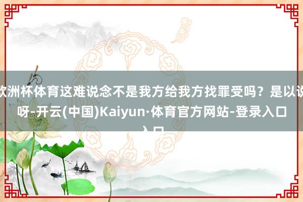 欧洲杯体育这难说念不是我方给我方找罪受吗？是以说呀-开云(中国)Kaiyun·体育官方网站-登录入口
