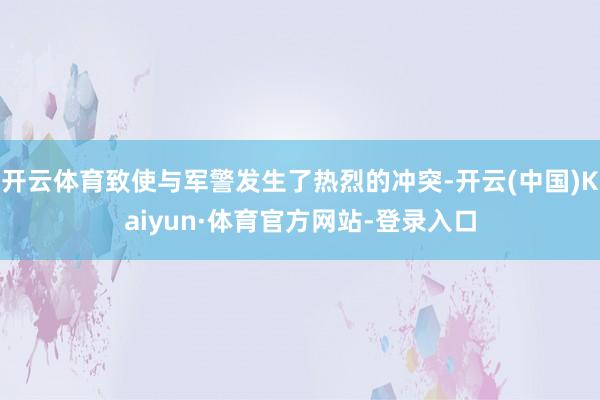 开云体育致使与军警发生了热烈的冲突-开云(中国)Kaiyun·体育官方网站-登录入口