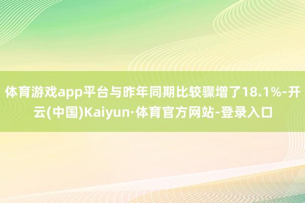 体育游戏app平台与昨年同期比较骤增了18.1%-开云(中国)Kaiyun·体育官方网站-登录入口