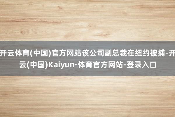 开云体育(中国)官方网站该公司副总裁在纽约被捕-开云(中国)Kaiyun·体育官方网站-登录入口