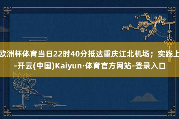 欧洲杯体育当日22时40分抵达重庆江北机场；实践上-开云(中国)Kaiyun·体育官方网站-登录入口
