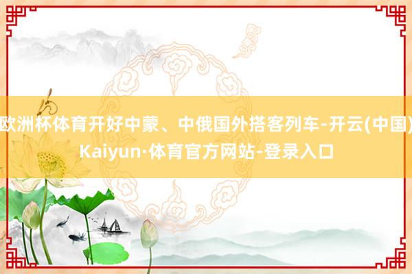 欧洲杯体育开好中蒙、中俄国外搭客列车-开云(中国)Kaiyun·体育官方网站-登录入口