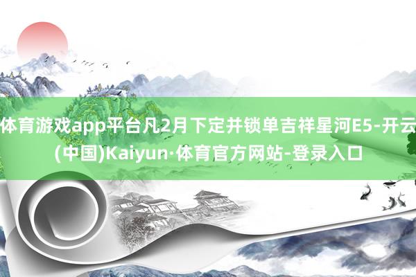 体育游戏app平台凡2月下定并锁单吉祥星河E5-开云(中国)Kaiyun·体育官方网站-登录入口