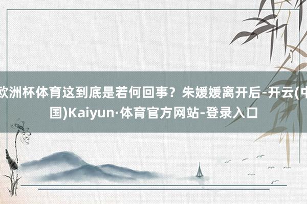 欧洲杯体育这到底是若何回事？朱媛媛离开后-开云(中国)Kaiyun·体育官方网站-登录入口