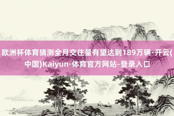 欧洲杯体育猜测全月交往量有望达到189万辆-开云(中国)Kaiyun·体育官方网站-登录入口