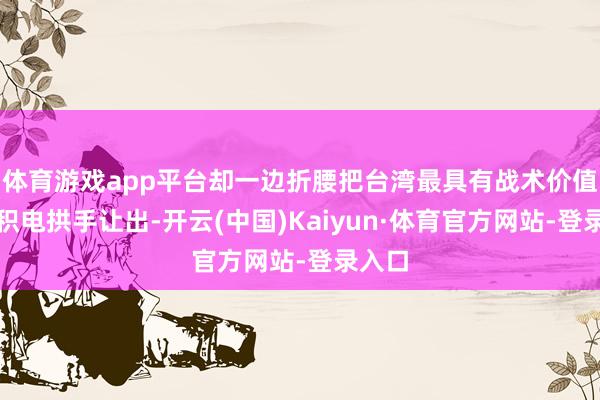 体育游戏app平台却一边折腰把台湾最具有战术价值的台积电拱手让出-开云(中国)Kaiyun·体育官方网站-登录入口