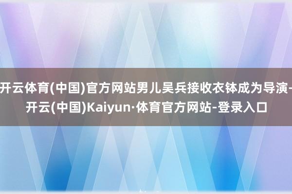 开云体育(中国)官方网站男儿吴兵接收衣钵成为导演-开云(中国)Kaiyun·体育官方网站-登录入口
