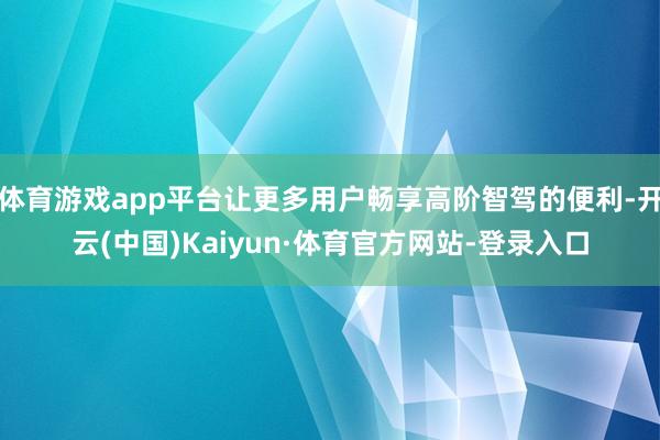 体育游戏app平台让更多用户畅享高阶智驾的便利-开云(中国)Kaiyun·体育官方网站-登录入口