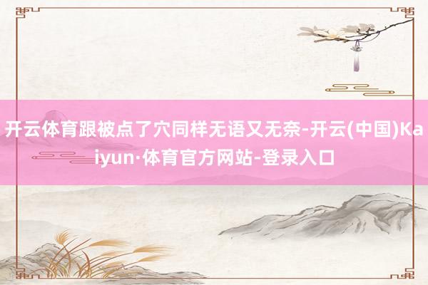 开云体育跟被点了穴同样无语又无奈-开云(中国)Kaiyun·体育官方网站-登录入口