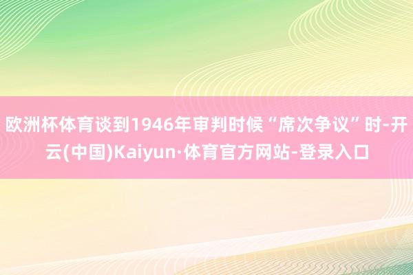 欧洲杯体育谈到1946年审判时候“席次争议”时-开云(中国)Kaiyun·体育官方网站-登录入口