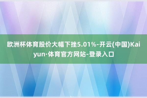 欧洲杯体育股价大幅下挫5.01%-开云(中国)Kaiyun·体育官方网站-登录入口