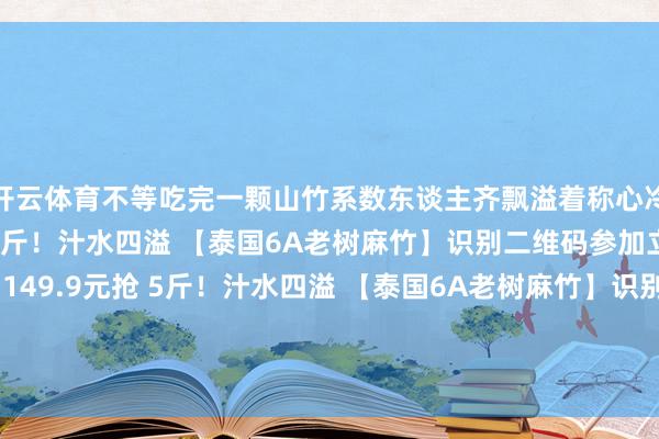 开云体育不等吃完一颗山竹系数东谈主齐飘溢着称心冷链配送！149.9元抢 5斤！汁水四溢 【泰国6A老树麻竹】识别二维码参加立即购买冷链配送！149.9元抢 5斤！汁水四溢 【泰国6A老树麻竹】识别二维码参加立即购买*商品内容价钱以购买连结为准-开云(中国)Kaiyun·体育官方网站-登录入口
