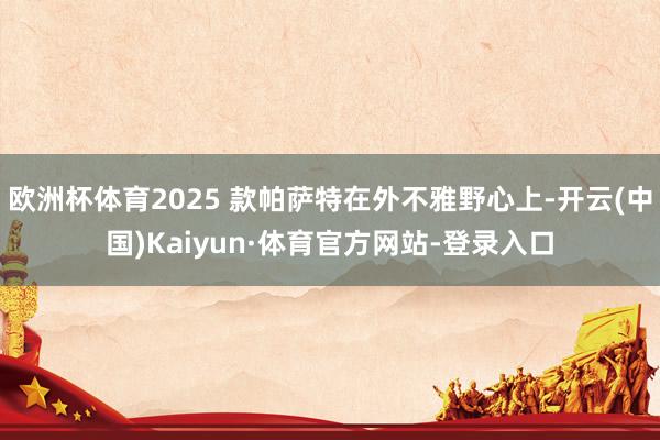 欧洲杯体育2025 款帕萨特在外不雅野心上-开云(中国)Kaiyun·体育官方网站-登录入口