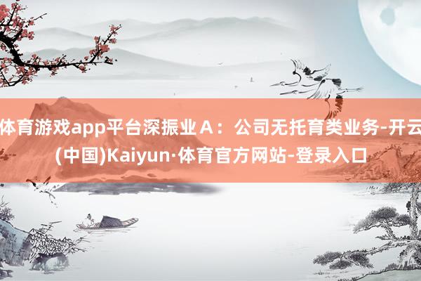 体育游戏app平台深振业Ａ：公司无托育类业务-开云(中国)Kaiyun·体育官方网站-登录入口