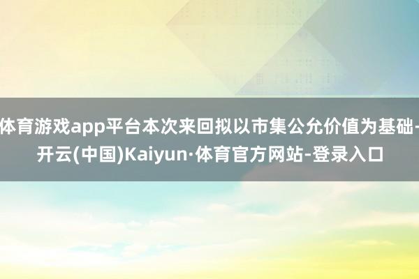 体育游戏app平台本次来回拟以市集公允价值为基础-开云(中国)Kaiyun·体育官方网站-登录入口