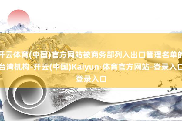开云体育(中国)官方网站被商务部列入出口管理名单的台湾机构-开云(中国)Kaiyun·体育官方网站-登录入口