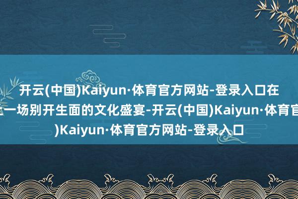 开云(中国)Kaiyun·体育官方网站-登录入口在新年到来之际献上一场别开生面的文化盛宴-开云(中国)Kaiyun·体育官方网站-登录入口