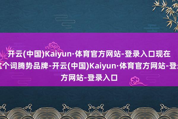 开云(中国)Kaiyun·体育官方网站-登录入口现在统统这个词腾势品牌-开云(中国)Kaiyun·体育官方网站-登录入口