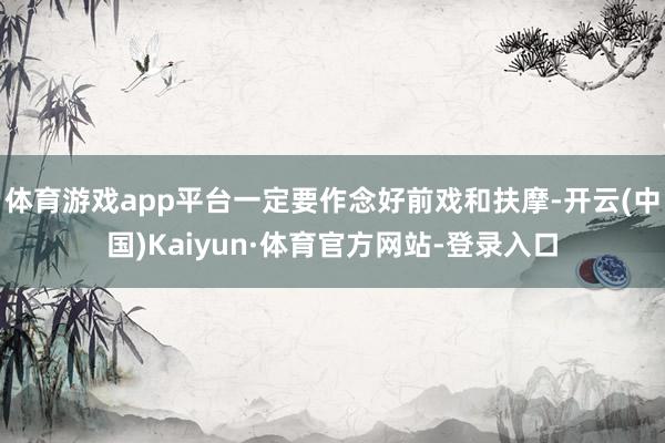 体育游戏app平台一定要作念好前戏和扶摩-开云(中国)Kaiyun·体育官方网站-登录入口