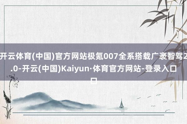 开云体育(中国)官方网站极氪007全系搭载广袤智驾2.0-开云(中国)Kaiyun·体育官方网站-登录入口