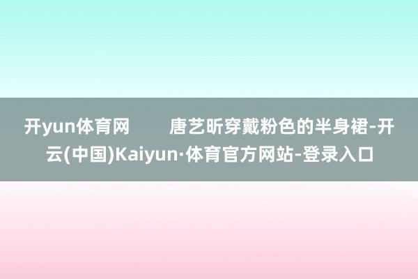 开yun体育网        唐艺昕穿戴粉色的半身裙-开云(中国)Kaiyun·体育官方网站-登录入口