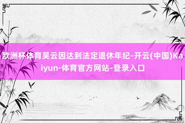 欧洲杯体育吴云因达到法定退休年纪-开云(中国)Kaiyun·体育官方网站-登录入口