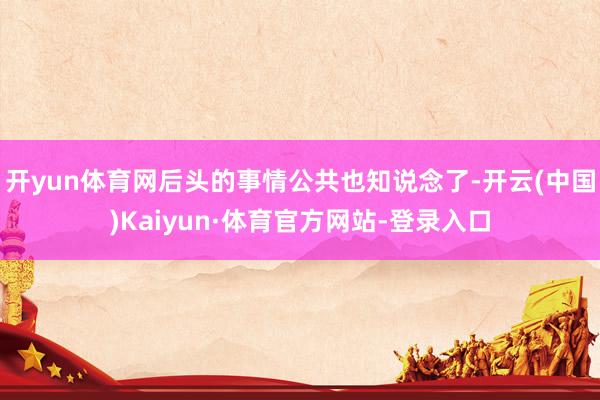 开yun体育网后头的事情公共也知说念了-开云(中国)Kaiyun·体育官方网站-登录入口