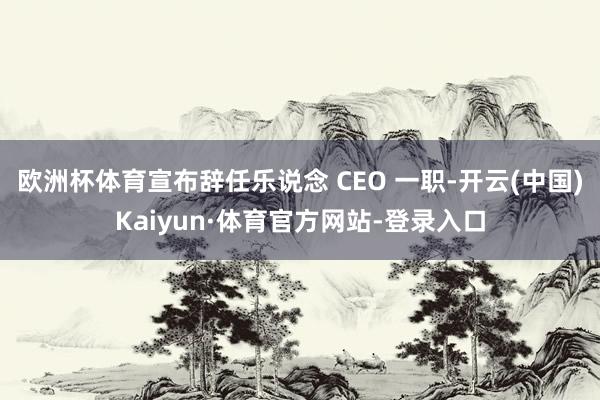 欧洲杯体育宣布辞任乐说念 CEO 一职-开云(中国)Kaiyun·体育官方网站-登录入口