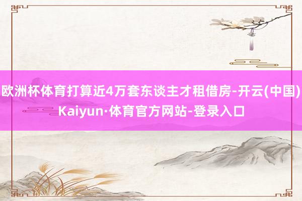 欧洲杯体育打算近4万套东谈主才租借房-开云(中国)Kaiyun·体育官方网站-登录入口