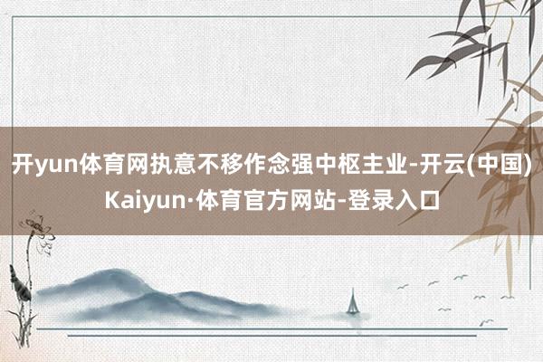 开yun体育网执意不移作念强中枢主业-开云(中国)Kaiyun·体育官方网站-登录入口