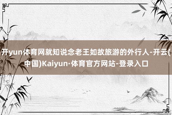 开yun体育网就知说念老王如故旅游的外行人-开云(中国)Kaiyun·体育官方网站-登录入口