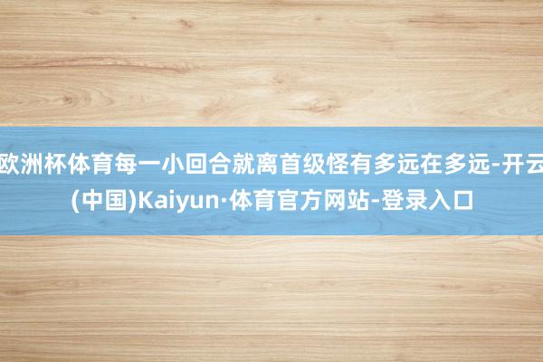 欧洲杯体育每一小回合就离首级怪有多远在多远-开云(中国)Kaiyun·体育官方网站-登录入口