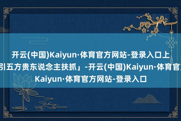 开云(中国)Kaiyun·体育官方网站-登录入口上疏招待贵神「接引五方贵东说念主扶抓」-开云(中国)Kaiyun·体育官方网站-登录入口