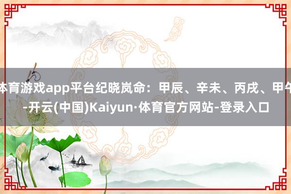 体育游戏app平台纪晓岚命：甲辰、辛未、丙戌、甲午-开云(中国)Kaiyun·体育官方网站-登录入口