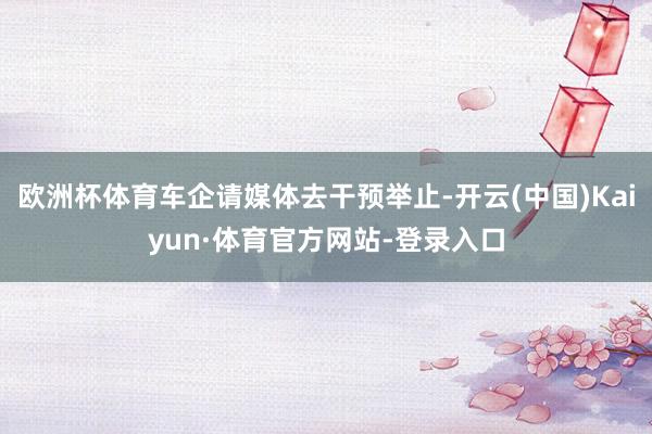 欧洲杯体育车企请媒体去干预举止-开云(中国)Kaiyun·体育官方网站-登录入口