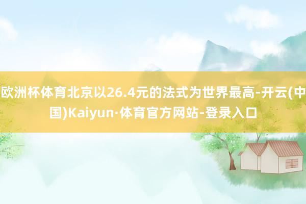 欧洲杯体育北京以26.4元的法式为世界最高-开云(中国)Kaiyun·体育官方网站-登录入口