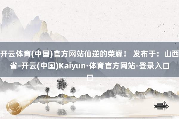 开云体育(中国)官方网站仙逆的荣耀！ 发布于：山西省-开云(中国)Kaiyun·体育官方网站-登录入口